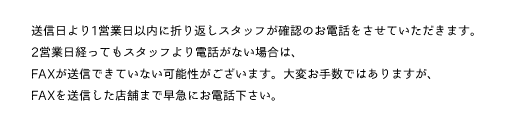 送信日より1営業日以内に折り返しスタッフが確認のお電話をさせていただきます。2営業日経ってもスタッフより電話がない場合は、FAXが送信できていない可能性がございます。大変お手数ではありますが、FAXを送信した店舗（店休日の場合は、五日市店か美鈴園店のフリーダイヤル）まで早急にお電話下さい。