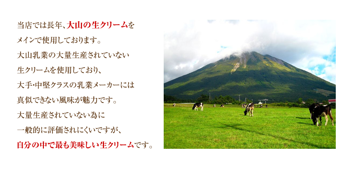 当店では長年、大山の生クリームをメインで使用しております。大山乳業の大量生産されていない生クリームを使用しており、大手・中堅クラスの乳業メーカーには真似できない風味が魅力です。大量生産されていない為に一般的に評価されにくいですが、自分の中で最も美味しい生クリームです。