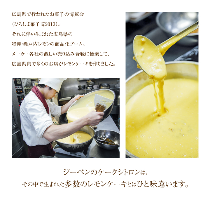 広島県で行われたお菓子の博覧会（ひろしま菓子博2013）。それに伴い生まれた広島県の特産・瀬戸内レモンの商品化ブーム。メーカー各社の激しい売り込み合戦に便乗して、広島県内で多くのお店がレモンケーキを作りました。ジーベンのケークシトロンは、その中で生まれた多数のレモンケーキとはひと味違います。