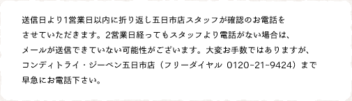 送信日より1営業日以内に折り返し五日市店スタッフが確認のお電話をさせていただきます。2営業日経ってもスタッフより電話がない場合は、メールが送信できていない可能性がございます。大変お手数ではありますが、コンディトライ・ジーベン五日市店（フリーダイヤル 0120-21-9424）まで早急にお電話下さい。